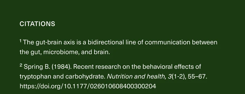 Citations. ¹ The gut-brain axis is a bidirectional line of communication between the gut, microbiome, and brain. ² Spring B. (1984). Recent research on the behavioral effects of tryptophan and carbohydrate. Nutrition and health, 3(1-2), 55–67. https://doi.org/10.1177/026010608400300204