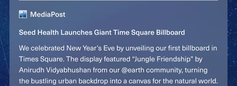 MediaPost. Seed Health Launches Giant Time Square Billboard. We celebrated New Year’s Eve by unveiling our first billboard in Times Square. The display featured “Jungle Friendship” by Anirudh Vidyabhushan from our @earth community, turning the bustling urban backdrop into a canvas for the natural world.