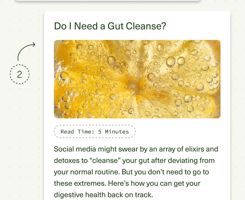 Do I Need a Gut Cleanse? Read Time: 5 Minutes. Social media might swear by an array of elixirs and detoxes to “cleanse” your gut after deviating from your normal routine. But you don’t need to go to these extremes. Here’s how you can get your digestive health back on track.