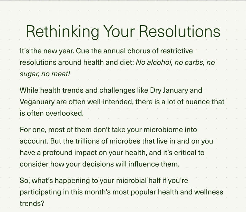 Rethinking Your Resolutions. It’s the new year. Cue the annual chorus of restrictive resolutions around health and diet: No alcohol, no carbs, no sugar, no meat! While health trends and challenges like Dry January and Veganuary are often well-intended, there is a lot of nuance that is often overlooked. For one, most of them don’t take your microbiome into account. But the trillions of microbes that live in and on you have a profound impact on your health, and it’s critical to consider how your decisions will influence them. So, what’s happening to your microbial half if you’re participating in this month’s most popular health and wellness trends?