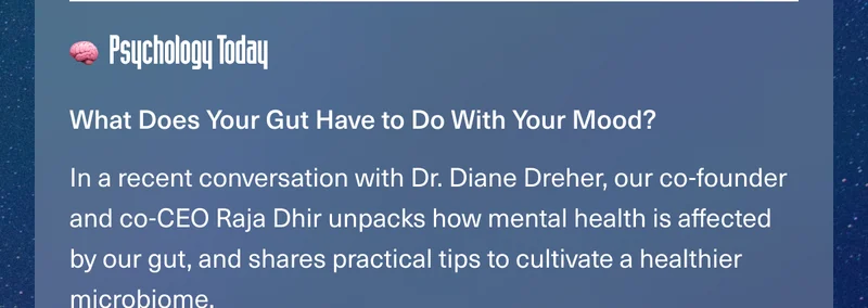 Psychology Today. What Does Your Gut Have to Do With Your Mood? In a recent conversation with Dr. Diane Dreher, our co-founder and co-CEO Raja Dhir unpacks how mental health is affected by our gut, and shares practical tips to cultivate a healthier microbiome.