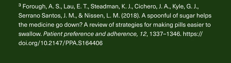 ³ Forough, A. S., Lau, E. T., Steadman, K. J., Cichero, J. A., Kyle, G. J., Serrano Santos, J. M., & Nissen, L. M. (2018). A spoonful of sugar helps the medicine go down? A review of strategies for making pills easier to swallow. Patient preference and adherence, 12, 1337–1346. https://doi.org/10.2147/PPA.S164406