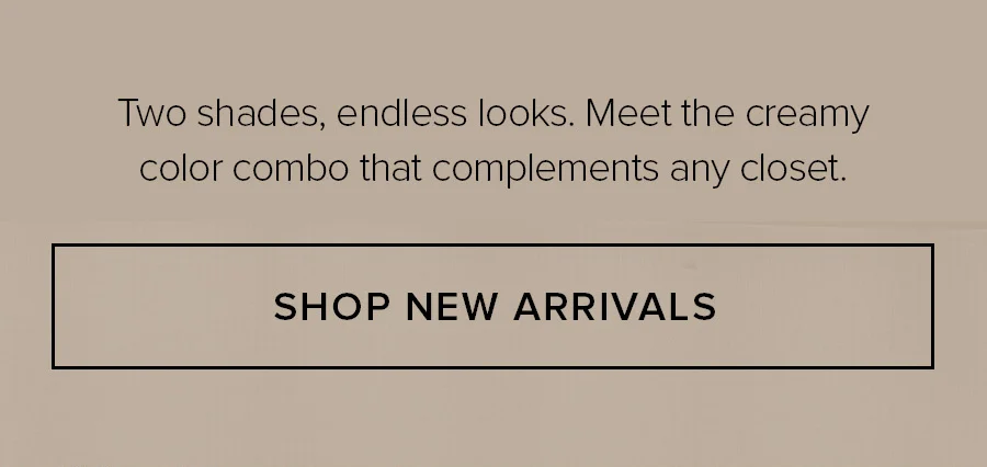TWO SHADES, ENDLESS LOOKS. MEET THE CREAMY COLOR COMBO THAT COMPLEMENTS ANY CLOSET. SHOP NOW