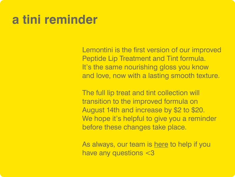 a tini reminder: Lemontini is the first version of our improved Peptide Lip Treatment and Tint formula. It’s the same nourishing gloss you know and love, now with a lasting smooth texture.  The full lip treat and tint collection will transition to the improved formula on August 14th and increase by $2 to $20.&nbsp; We hope it’s helpful to give you a reminder before these changes take place.  As always, our team is here to help if you have any questions <3