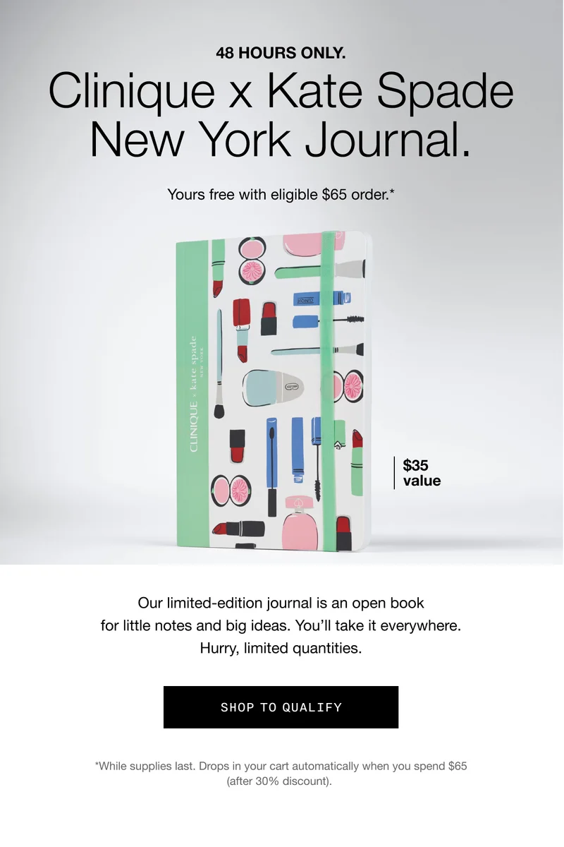 48 Hours Only. Clinique X Kate Spade New York Journal. Yours free with eligible $65 order.* | $35 value | Our limited-edition journal is an open book for little notes and big ideas. You'll take it everywhere. Hurry, limited quantities. | SHOP TO QUALIFY | *While supplies last. Drops in your cart automatically when you spend $65 (after 30% discount).