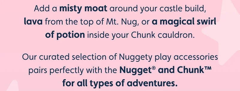 Add a misty moat around your castle build, lava from the top of Mt. Nug, or a magical swirl of potion inside your Chunk cauldron. Our curated selection of Nuggety play accessories pairs perfectly with the Nugget® and Chunk™ for all types of adventures.