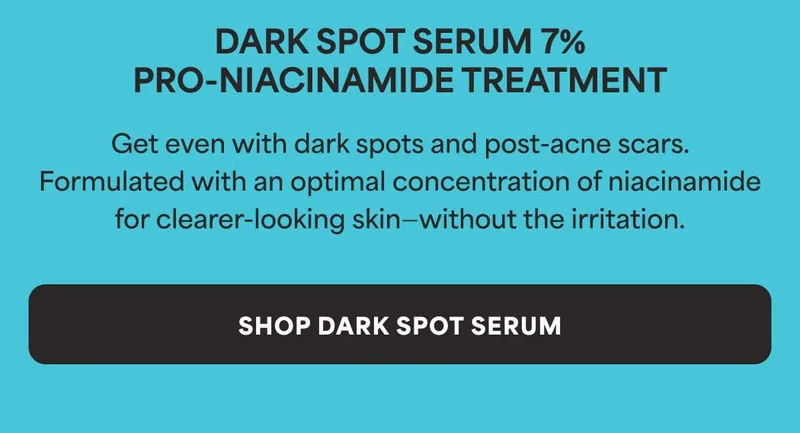 Dark Spot Serum 7% Pro-Niacinamide Treatment  Get even with dark spots and post-acne scars. Formulated with an optimal  concentration of niacinamide for clearer-looking skin—without the irritation. -- SHOP DARK SPOT SERUM