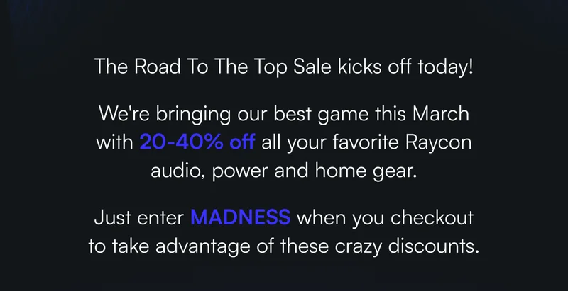 The Road To The Top Sale kicks off today! We're bringing our best game this March with 20-40% off all your favorite Raycon audio, power and home gear. Just enter MADNESS when you checkout to take advantage of these crazy discounts.