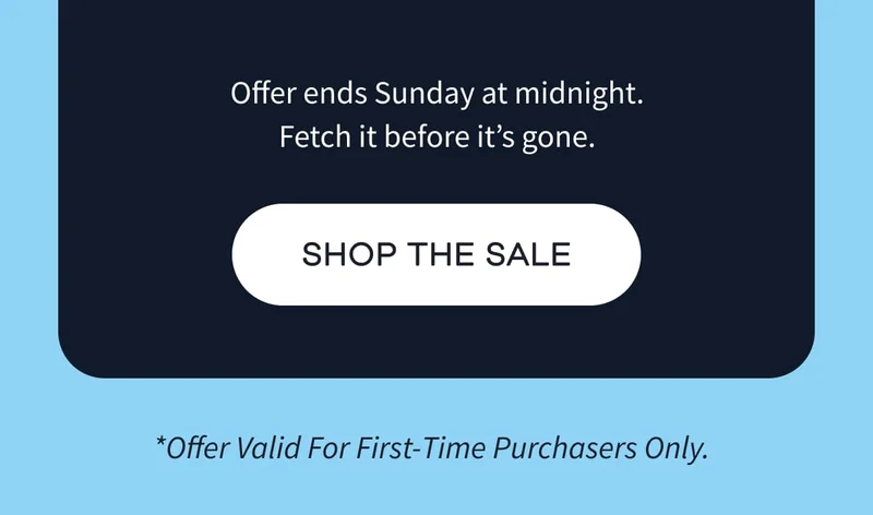 Offer ends Sunday at midnight. Fetch it before it’s gone. | SHOP THE SALE | *Offer Valid For First-Time Purchasers Only.