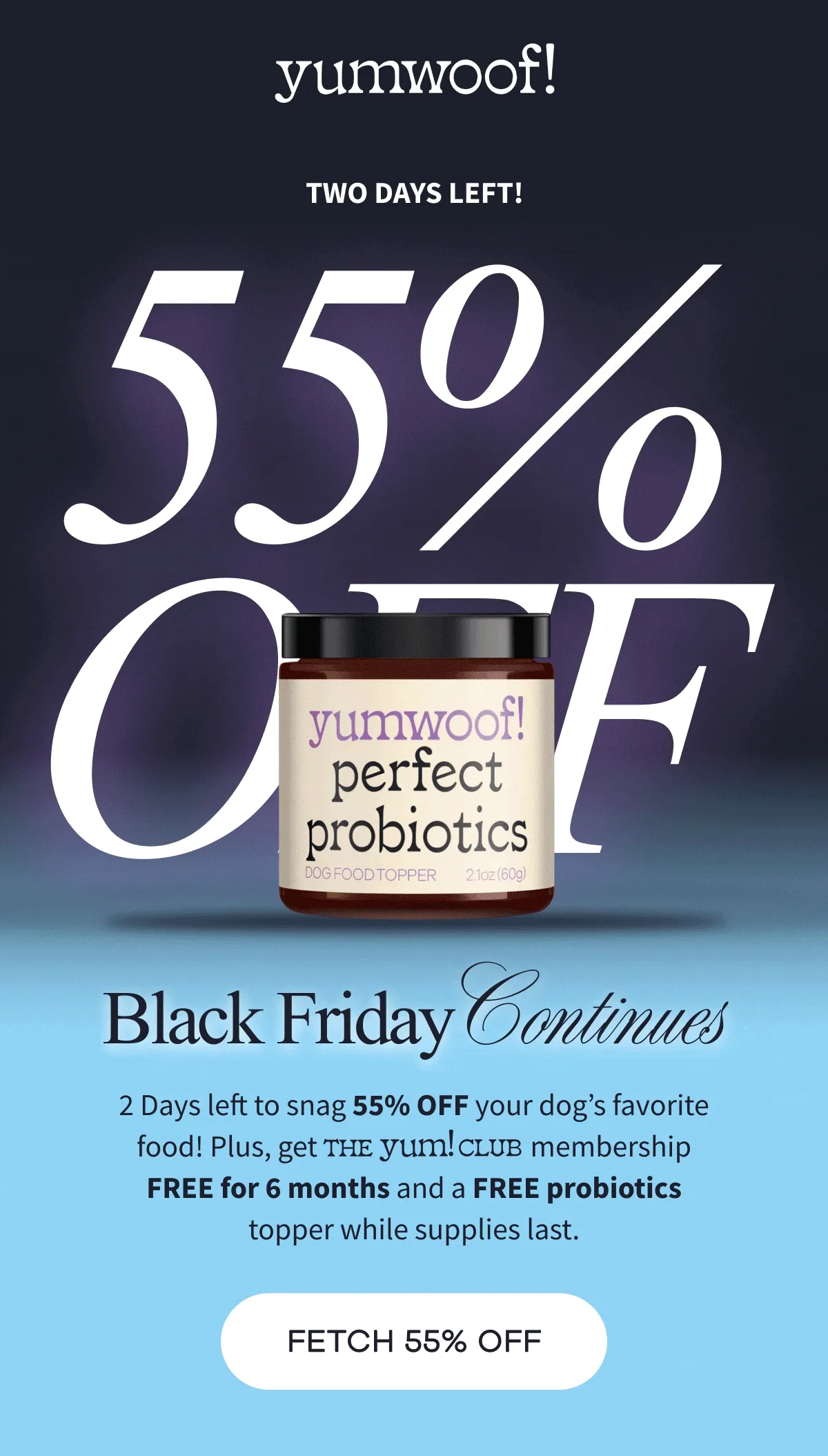 yumwoof! | two days left! | 55% OFF | Black Friday Continues | 2 Days left to snag 55% OFF your dog’s favorite food! Plus, get                                   membership FREE for 6 months and a FREE probiotics topper while supplies last. | FETCH 55% OFF