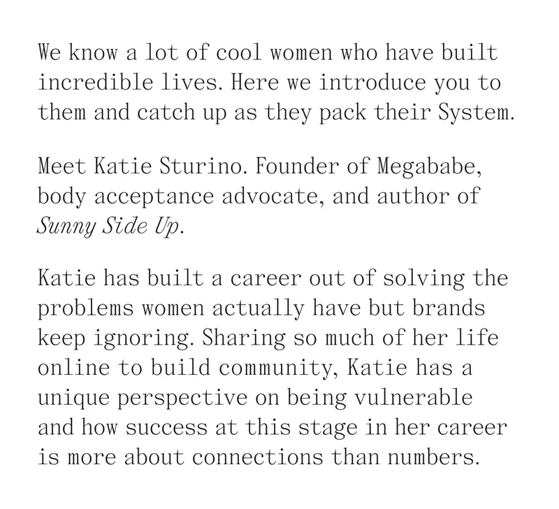 We know a lot of cool women who have built incredible lives. Here we introduce you to them and catch up as they pack their System. Meet Katie Sturino. Founder of Megababe, body acceptance advocate, and author of Sunny Side Up. Katie has built a career out of solving the problems women actually have but brands keep ignoring. Sharing so much of her life online to build community. Katie has a unique perspective on being vulnerable and how success at this stage in her career is more about connections than numbers.