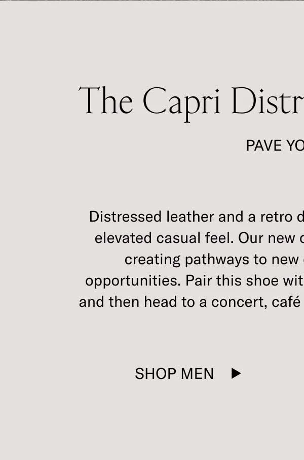 Distressed leather and a retro design give this all-new Capri an elevated casual feel. Our new colorway, Asphalt, has a way of creating pathways to new experiences and wardrobe opportunities. Pair this shoe with denim—or, frankly, any pant—and then head to a concert, café date, or that quiet spot upstate.    Let the Capri in Asphalt pave your way. Everything will feel more effortless.