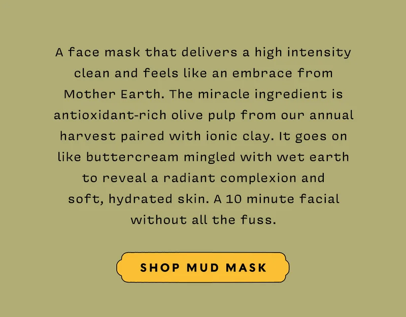 A face mask that delivers a high intensity clean and feels like an embrace from Mother Earth. The miracle ingredient is antioxidant-rich olive pulp from our annual harvest paired with ionic clay. It goes on like buttercream mingled with wet earth to reveal a radiant complexion and soft, hydrated skin. A 10 minute facial without all the fuss.  SHOP MUD MASK