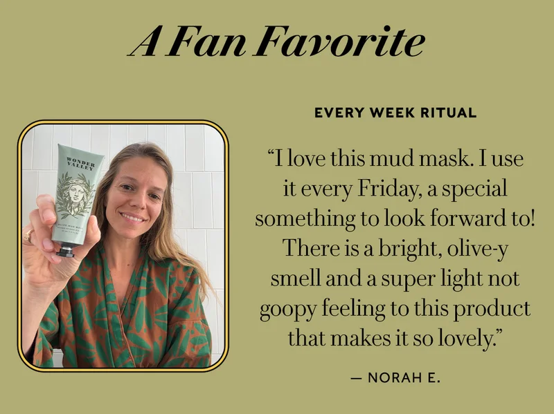 A FAN FAVORITE   Every Week Ritual "I love this mud mask. I use it every Friday, a special something to look forward to! There is a bright, olive-y smell and a super light not goopy feeling to this product that makes it so lovely." — Norah E.