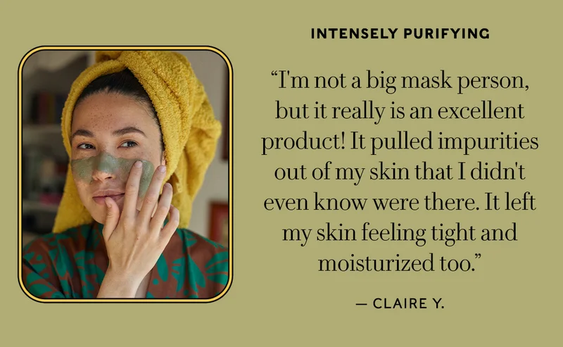 Intensely Purifying "I'm not a big mask person, so I wasn't sure if I'd enjoy this, but it really is an excellent product! It pulled impurities out of my skin that I didn't even know were there. It left my skin feeling tight and moisturized too." — Claire Y.