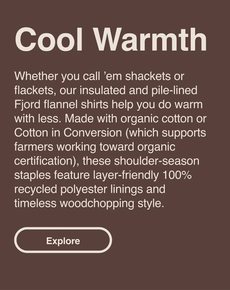 Cool Warmth. Whether you call ’em shackets or flackets, our insulated and pile-lined Fjord flannel shirts help you do warm with less. Made with organic cotton or Cotton in Conversion (which supports farmers working toward organic certification), these shoulder-season staples feature layer-friendly 100% recycled polyester linings and timeless woodchopping style. Explore