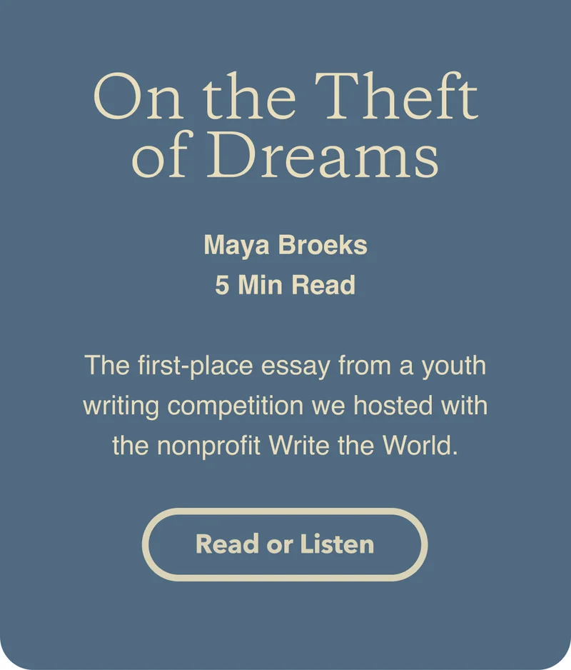 On the theft of dreams. By Maya Broeks. 5 minute read. The first-place essay from a youth writing competition we hosted with the nonprofit Write the World. Read or listen to the story.