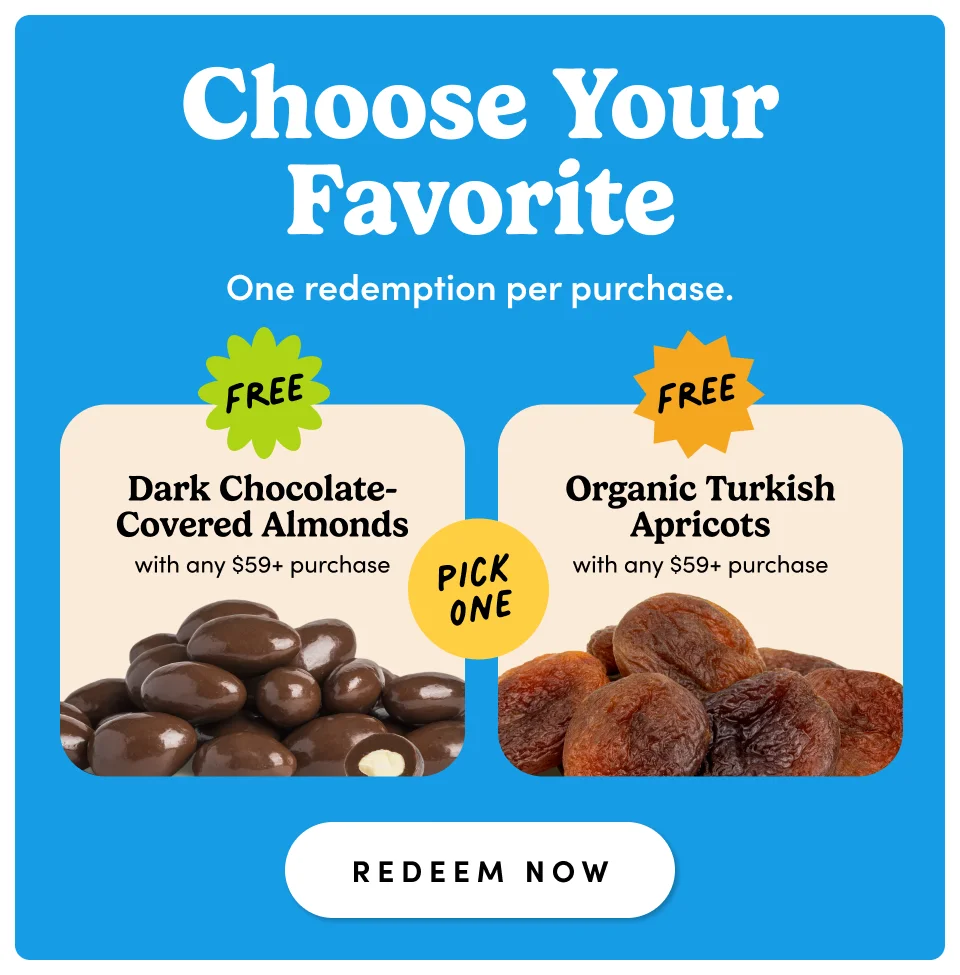Choose Your Favorite One redemption per purchase. free free Dark Chocolate- Covered Almonds Organic Turkish Apricots with any $59+ purchase pick one PICK ONE with any $59+ purchase PICK ONE redeem now