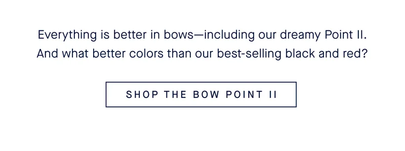 Everything is better in bowsβincluding our dreamy Point II. And what better colors than our best-selling black and red? SHOP THE BOW POINT II Everything is better in bowsβincluding our dreamy Point II. And what better colors than our best-selling black and red? SHOP THE BOW POINT II