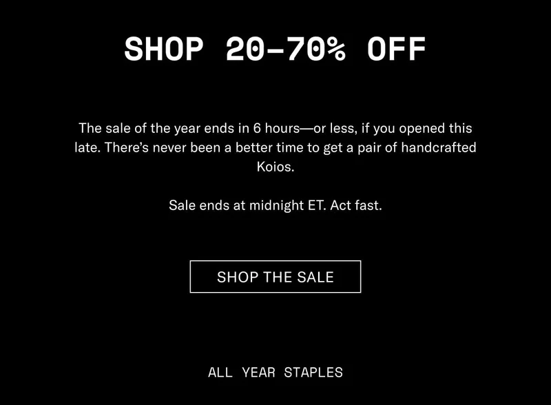 Shop 20–70% Off The sale of the year ends in 6 hours—or less, if you opened this late. There’s never been a better time to get a pair of handcrafted Koios. Sale ends at midnight ET. Act fast. Shop The Sale All Year Staples