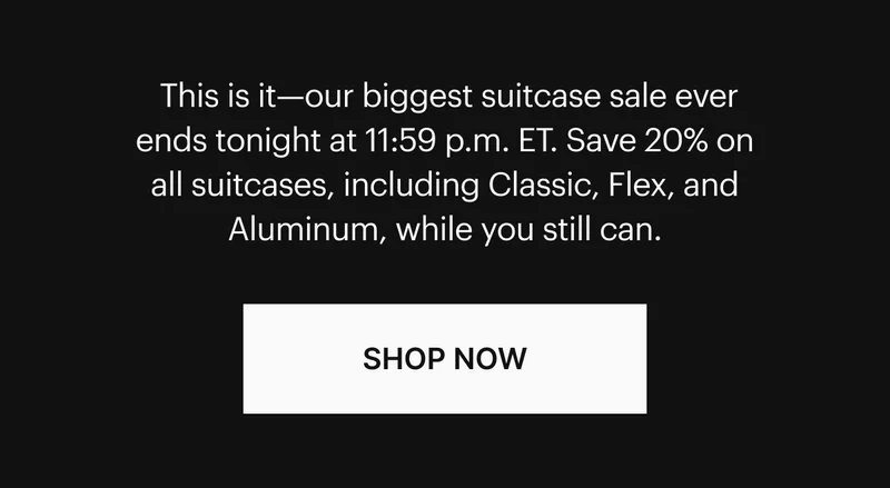 This is it—our biggest suitcase sale ever ends tonight at 11:59 p.m. ET. Save 20% on all suitcases, including Classic, Flex, and Aluminum, while you still can. SHOP NOW