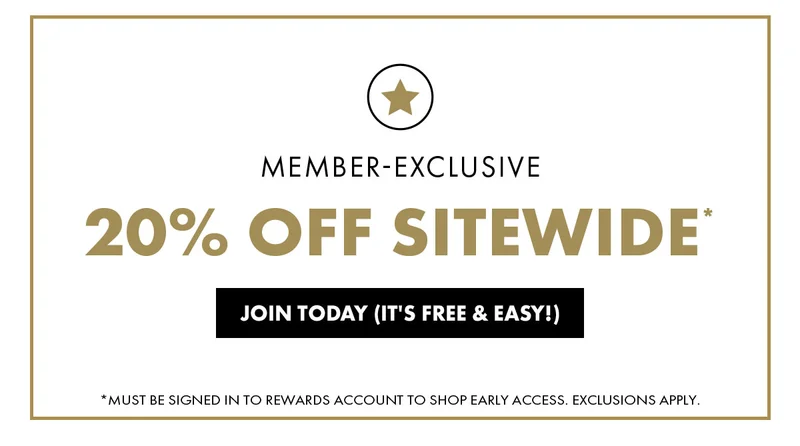 Member-Exclusive 20% Off Sitewide* Join Today (Its Free & Easy!) * Must Be Signed In To Rewards Account To Shop Early Access. Exclusions Apply.