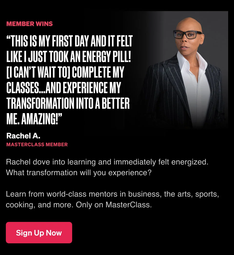 “This is my first day and it felt like I just took an energy pill! [I can’t wait to] complete my classes…and experience my transformation into a better me. Amazing!” Rachel dove into learning and immediately felt energized. What transformation will you experience? Learn from world-class mentors in business, the arts, sports, cooking, and more. Only on MasterClass.