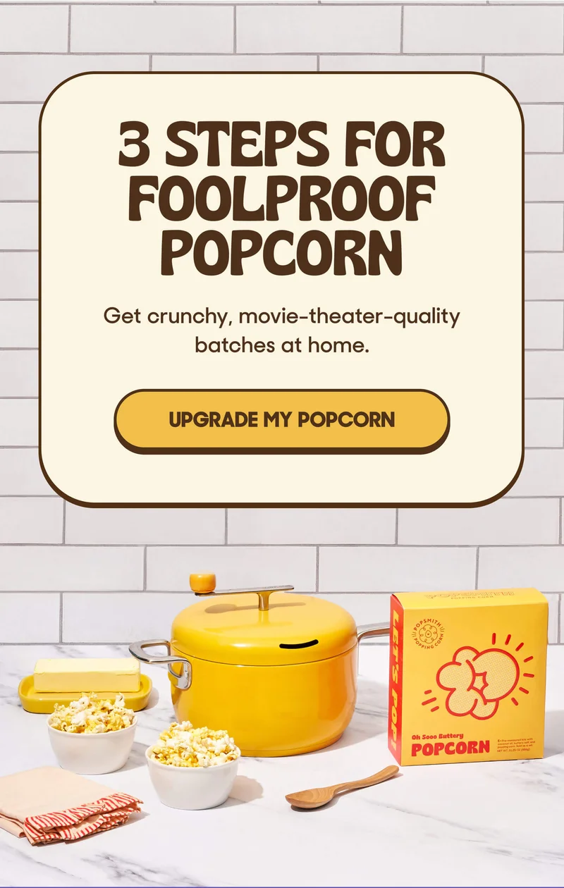3 STEPS FOR FOOLPROOF POPCORN Get crunchy, movie-theater-quality batches at home. UPGRADE MY POPCORN