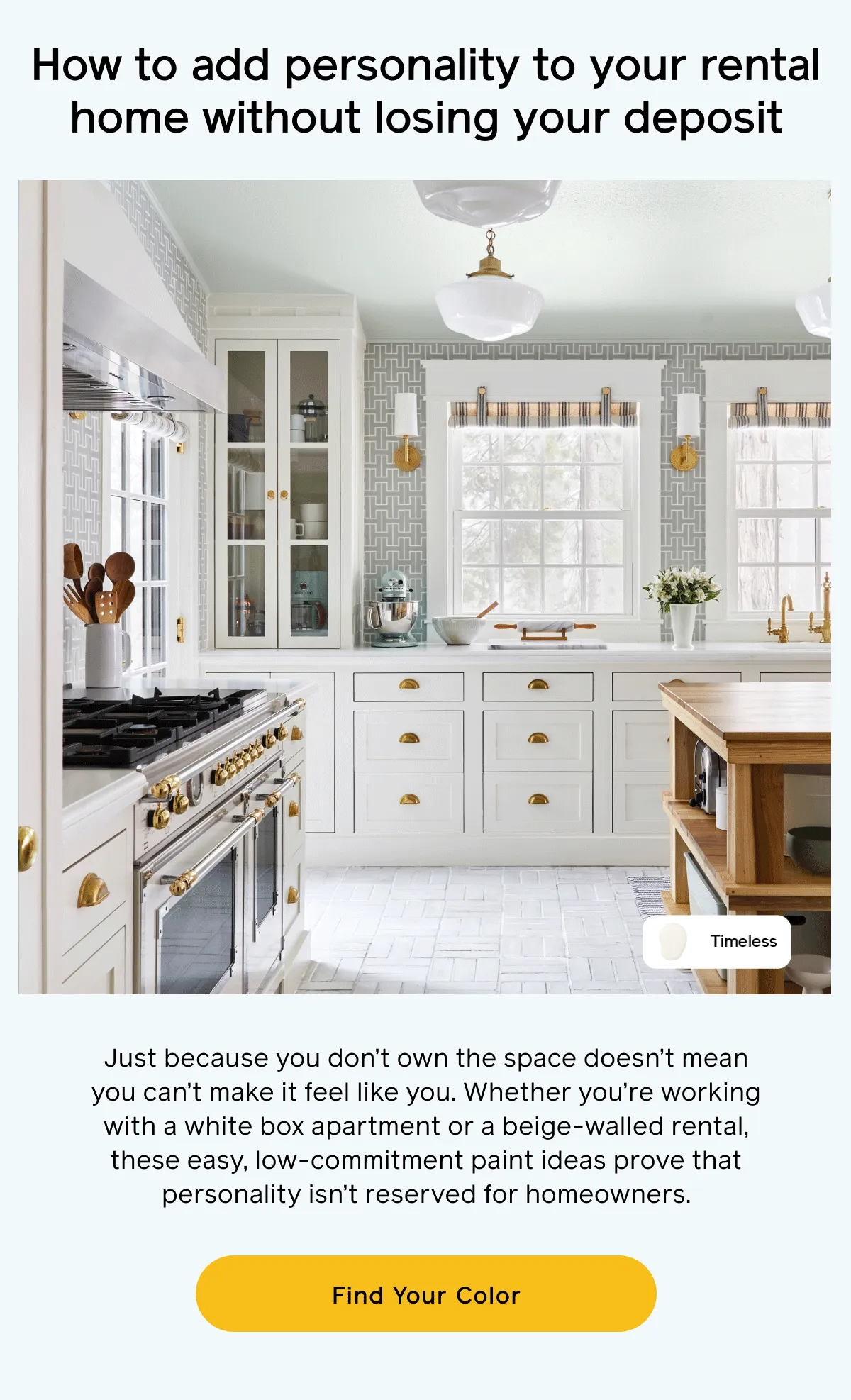 How to add personality to your rental home without losing your deposit. Just because you don't own the space doesn't mean you can't make it feel like you. Whether you're working with a white box apartment or a beige-walled rental, these easy, low-commitment paint ideas prove that personality isn't reserved for homeowners. Find Your Color