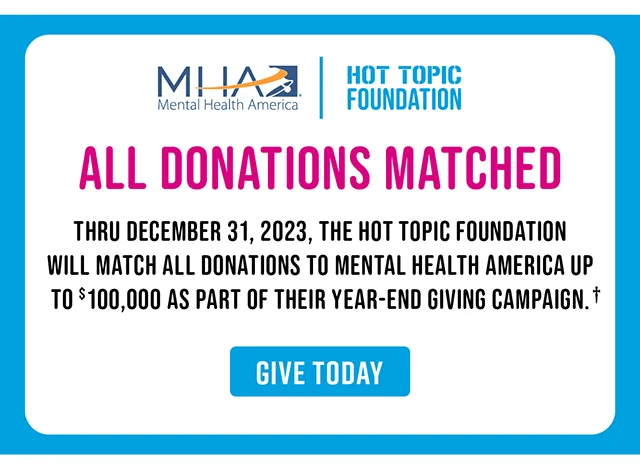 All Donations Matched Thru December 31, 2023, The Hot Topic Foundation Will Match All Donations To Mental Health America Up to $100,000 As Part Of Their Year-End Giving Campaign. Give Today