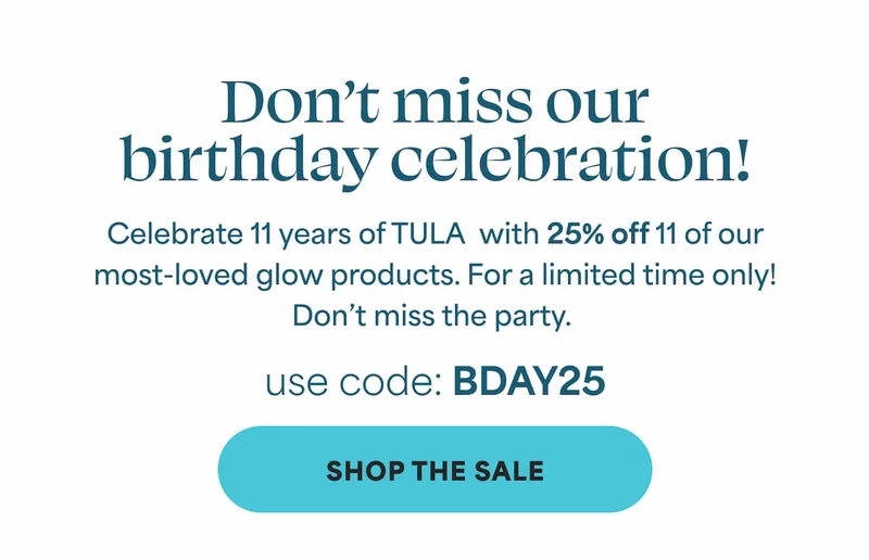 Don’t miss our birthday celebration! Celebrate 11 years of TULA  with 25% off 11 of our most-loved glow products. For a limited time only! Don’t miss the party. USE CODE: discount code -- SHOP THE SALE