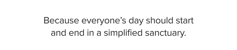 Because everyone's day should start and end in a simplified sanctuary.