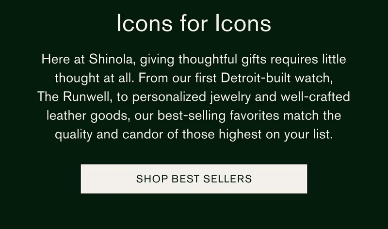 Icons for Icons | Here at Shinola, giving thoughtful gifts requires little thought at all. From our first Detroit-built watch, The Runwell, to personalized jewelry and well-crafted leather goods, our best-selling favorites match the quality and candor of those highest on your list. | SHOP BEST SELLERS