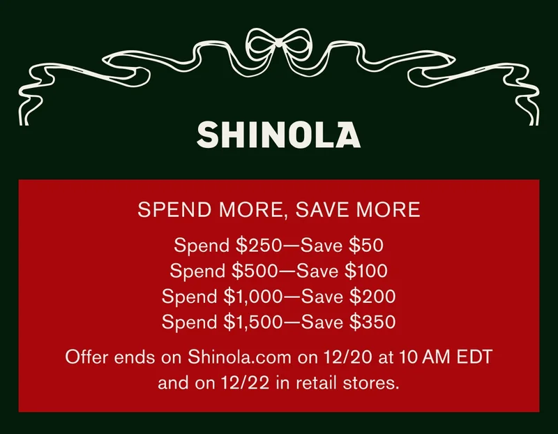 SHINOLA | SPEND MORE, SAVE MORE | Spend $250 — Save $50 | Spend $500 — Save $100 | Spend $1,000 — Save $200 | Spend $1,500 — Save $350 | Offer ends on Shinola.com on 12/20 at 10 AM EDT and on 12/22 in retail stores.