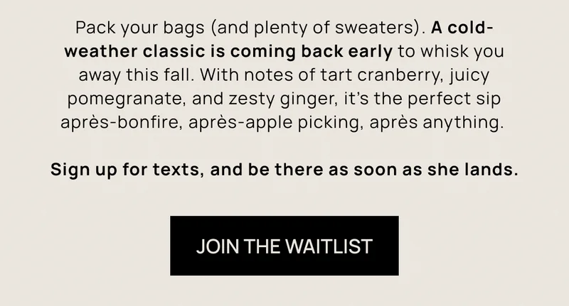 Pack your bags (and plenty of sweaters). A cold-weather classic is coming back early to whisk you away this fall. With notes of tart cranberry, juicy pomegranate, and zesty ginger, it’s the perfect sip après-bonfire, après-apple picking, après anything.  Sign up for texts, and be there as soon as she lands. | Join the Waitlist