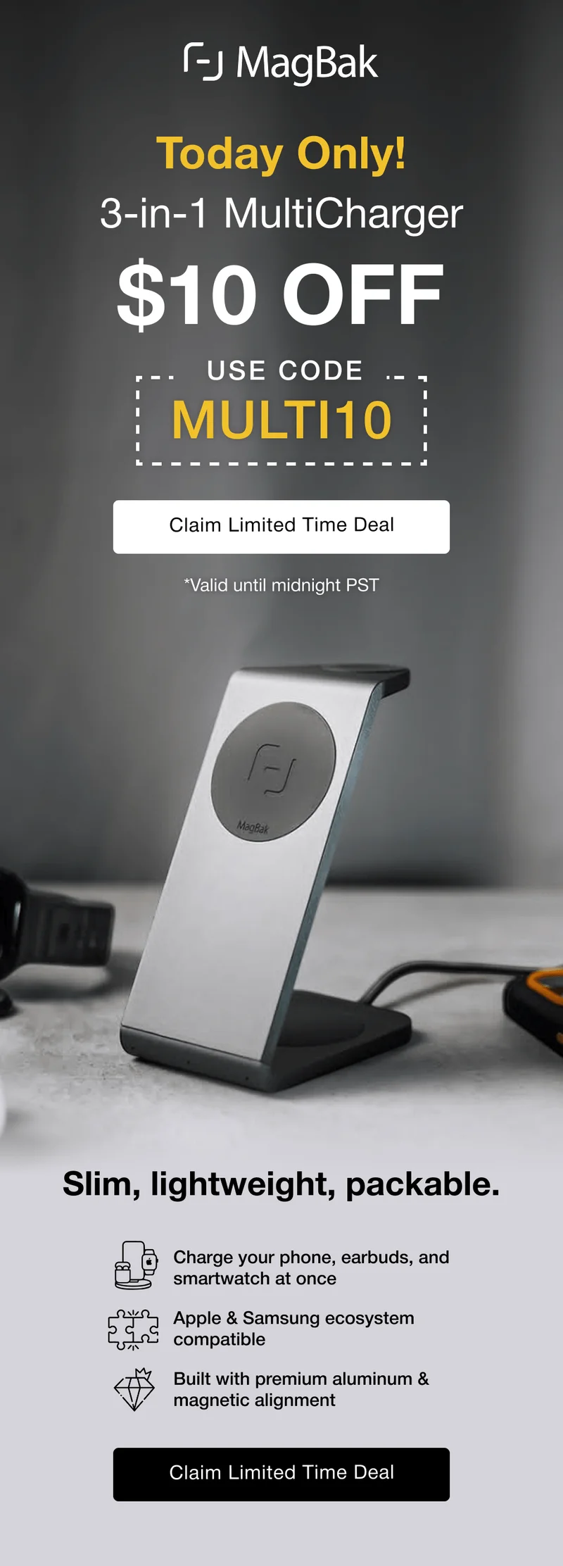 Today Only! 3-in-1 Multicharger $10 off with code MULTI10. Slim, lightweight, packable. Slim, lightweight, packable. Charge your phone, earbuds, and smartwatch at once  Apple & Samsung ecosystem compatible Built with premium aluminum & magnetic alignment