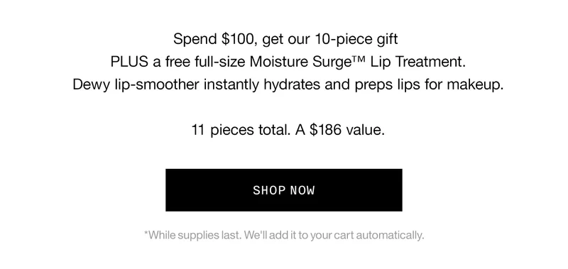 Spend $100, get our 10-piece gift PLUS a free full-size Moisture Surge TM Lip Treatment. Dewy lip-smoother instantly hydrates and preps lips for makeup. 11 pieces total. A $186 value. SHOP NOW | *While supplies last. We’ll add it to your cart automatically.