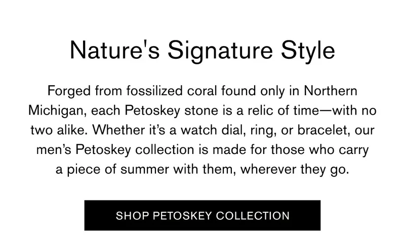 Forged from fossilized coral found only in Northern Michigan, each Petoskey stone is a relic of time—with no two alike. Whether it’s a watch dial, ring, or bracelet, our men’s Petoskey collection is made for those who carry a piece of summer with them, wherever they go. | SHOP PETOSKEY COLLECTION
