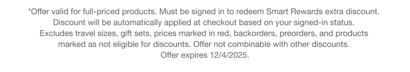 *Offer valid for full-priced products. Must be signed in to redeem Smart Rewards extra discount. Discount will be automatically applied at checkout based on your signed-in status. Excludes travel sizes, gift sets, prices marked in red, backorders, preorders, and products marked as not eligible for discounts. Offer not combinable with other discounts. Offer expires 12/4/2025.