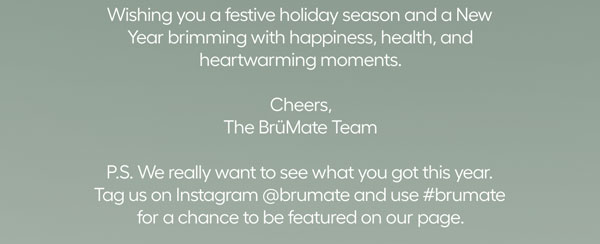 Wishing you a festive holiday season and a New Year brimming with happiness, health, and heartwarming moments. Cheers, The BrüMate Team - P.S. We really want to see what you got this year. tag us on Instagram @brumate and use #brumate for a chance to be featured on our page.