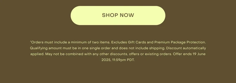 *Orders must include a minimum of two items. Excludes Gift Cards and Premium Package Protection. Qualifying amount must be in one single order and does not include shipping. Discount automatically applied. May not be combined with any other discounts, offers or existing orders. Offer ends 19 June 2025, 11:59pm PDT.