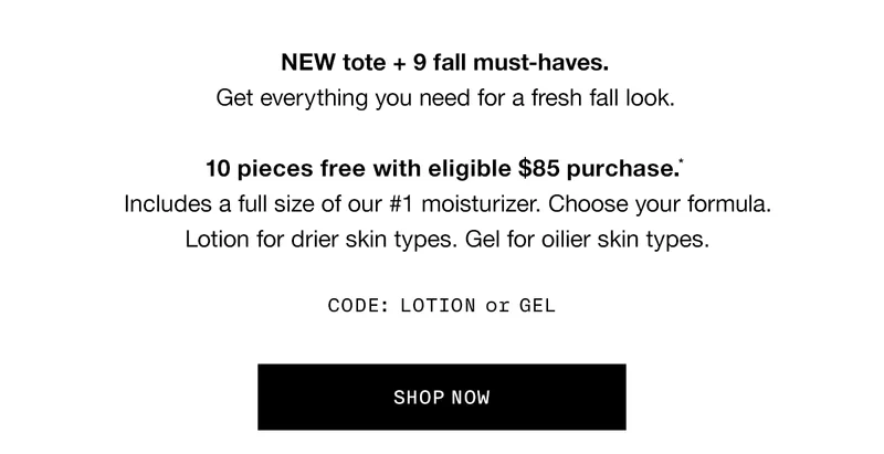 NEW tote + 9 fall must-haves. Get everything you need for a fresh fall look. 10 pieces free with eligible $85 purchase.* Includes a full size of our #1 moisturizer. Choose your formula. Lotion for drier skin types. Gel for oilier skin types. CODE: LOTION or GELSHOP NOW