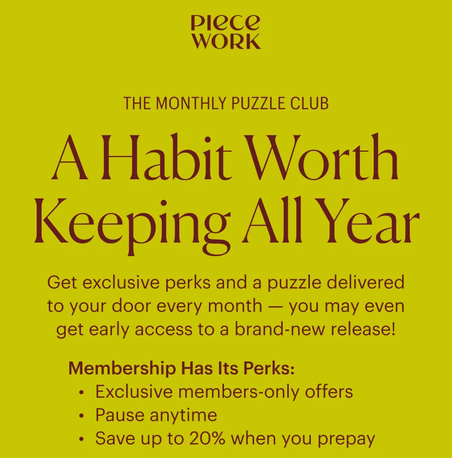 Piecework: The Monthly Puzzle Club A Habit Worth Keeping All Year Get exclusive perks and a puzzle delivered to your door every month — you may even get early access to a brand-new release!  Membership Has Its Perks: Exclusive members-only offers Pause anytime Save up to 20% when you prepay