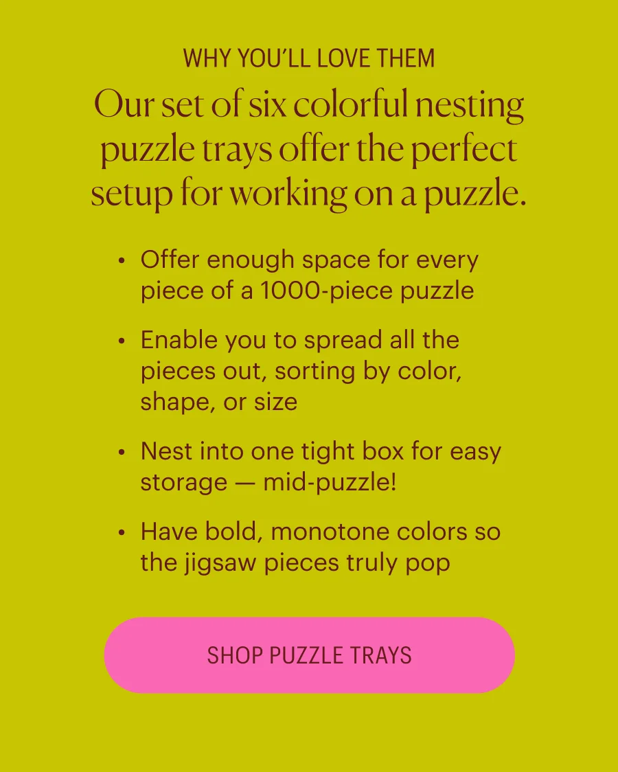 WHY YOU’LL LOVE THEM Our set of six colorful nesting puzzle trays offer&nbsp;the&nbsp;perfect setup for working on a puzzle. Offer enough space for every piece of a 1000-piece puzzle Enable you&nbsp;to spread all the pieces out, sorting by color, shape, or size Nest into one tight box for easy storage — mid-puzzle! Have bold, monotone colors so the jigsaw pieces truly pop