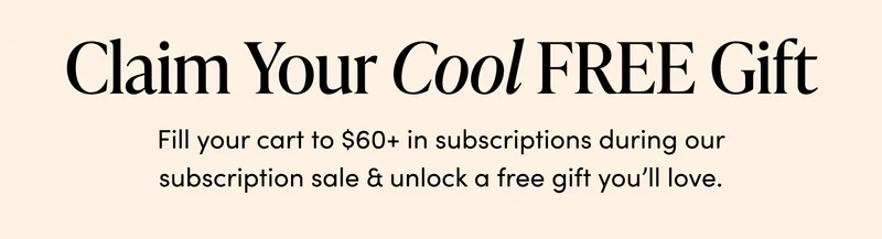 Claim Your Cool FREE Gift      Fill your cart to $60+ in subscriptions during our subscription sale & unlock a free gift you’ll love.