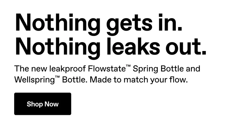 Nothing gets in. Nothing leaks out. The new leakproof&nbsp;Flowstate™ Spring Bottle and Wellspring™ Bottle. Made to match your flow. Shop Now.