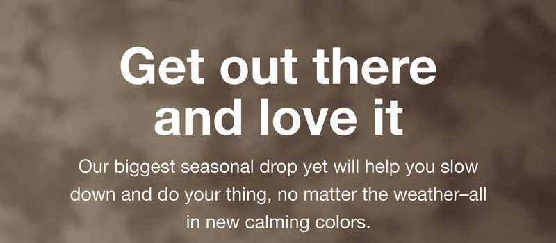 Get out there and love it. Our biggest seasonal drop yet will help you slow down and do your thing, no matter the weather-all in new calming colors.