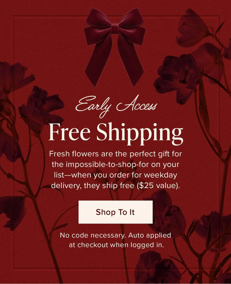 Early Access: Free Shipping! Fresh flowers are the perfect gift for the impossible-to-shop-for on your list—and when you order for weekday delivery, they ship free ($25 value).  Shop To It. No code necessary. Auto applied at checkout when logged in.