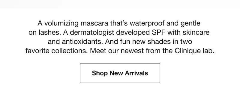 A volumizing mascara that’s waterproof and gentle on lashes. A dermatologist developed SPF with skincare and antioxidants. And fun new shades in two favorite collections. Meet our newest from the Clinique lab. | Shop New Arrivals