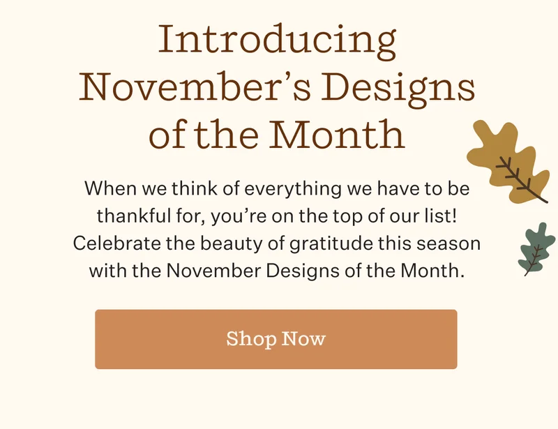 Introducing November's Designs of the Month | When we think of everything we have to be thankful for, you're on the top of our list! Celebrate the beauty of gratitude this season with the November Design of the Month. | Shop Now
